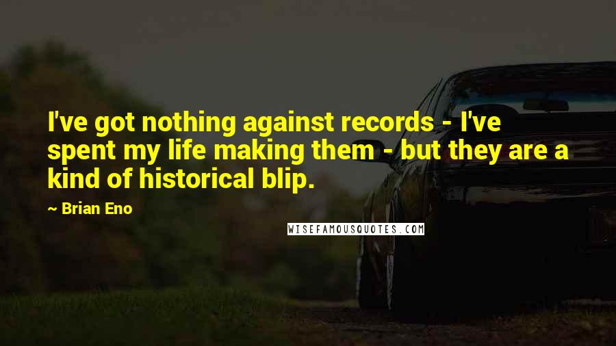 Brian Eno Quotes: I've got nothing against records - I've spent my life making them - but they are a kind of historical blip.