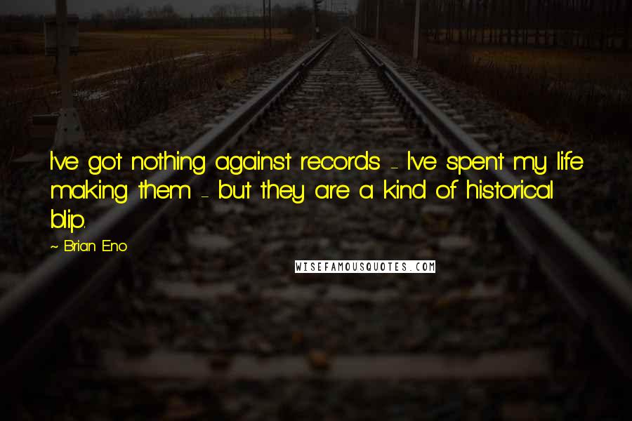 Brian Eno Quotes: I've got nothing against records - I've spent my life making them - but they are a kind of historical blip.