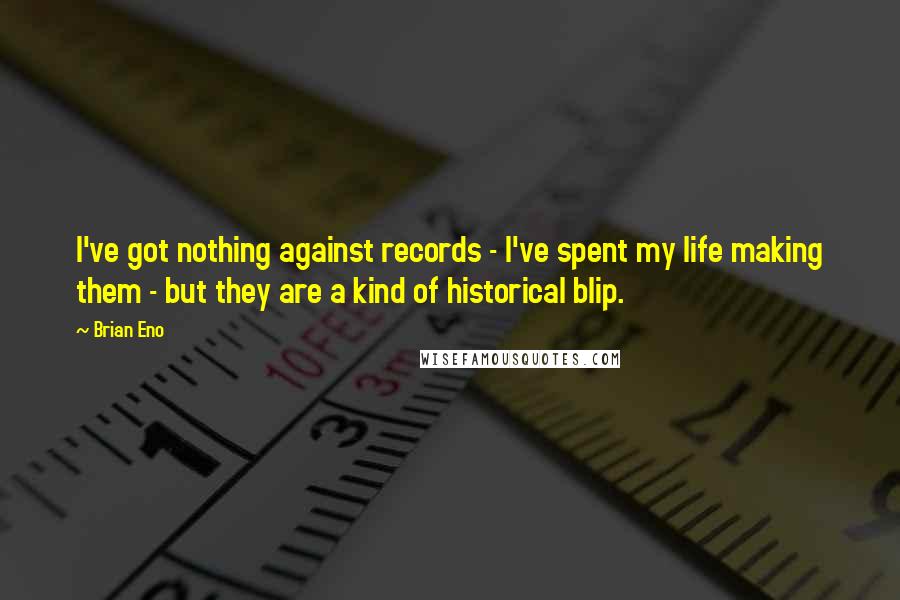 Brian Eno Quotes: I've got nothing against records - I've spent my life making them - but they are a kind of historical blip.