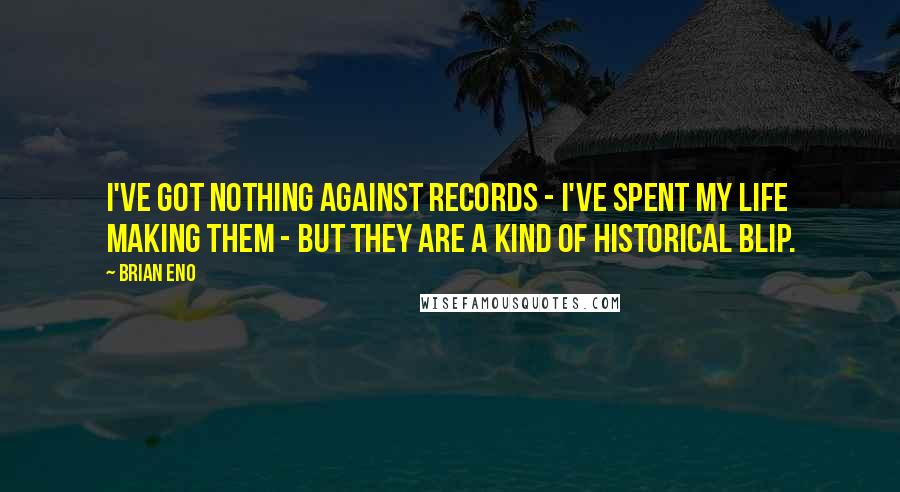 Brian Eno Quotes: I've got nothing against records - I've spent my life making them - but they are a kind of historical blip.