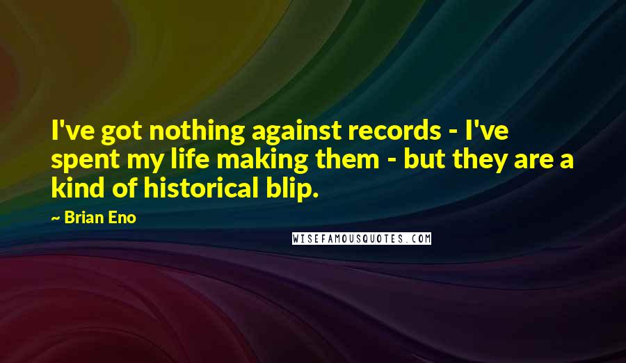 Brian Eno Quotes: I've got nothing against records - I've spent my life making them - but they are a kind of historical blip.