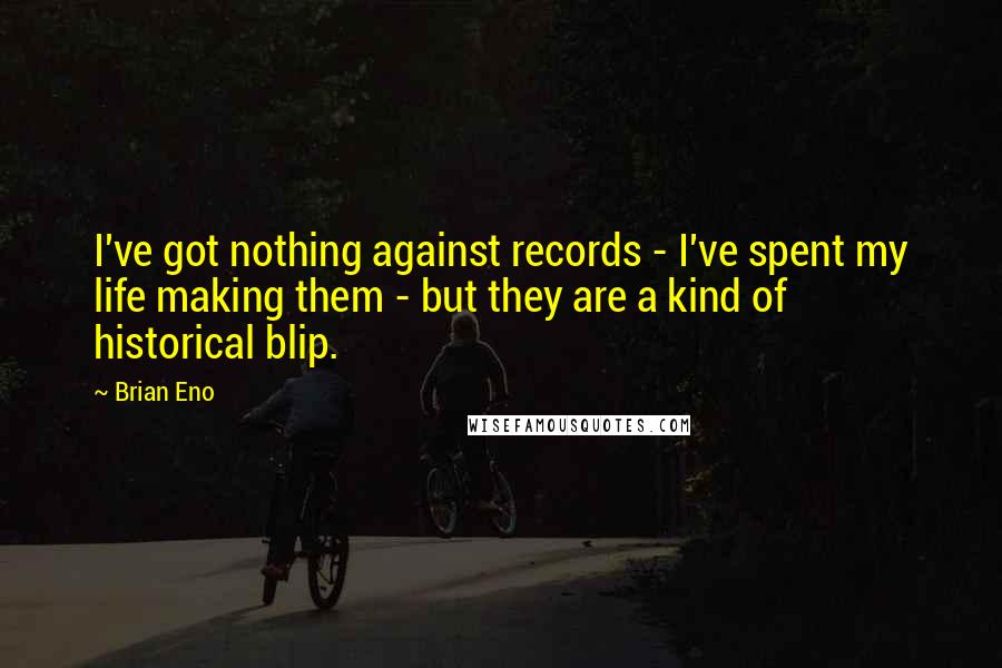 Brian Eno Quotes: I've got nothing against records - I've spent my life making them - but they are a kind of historical blip.