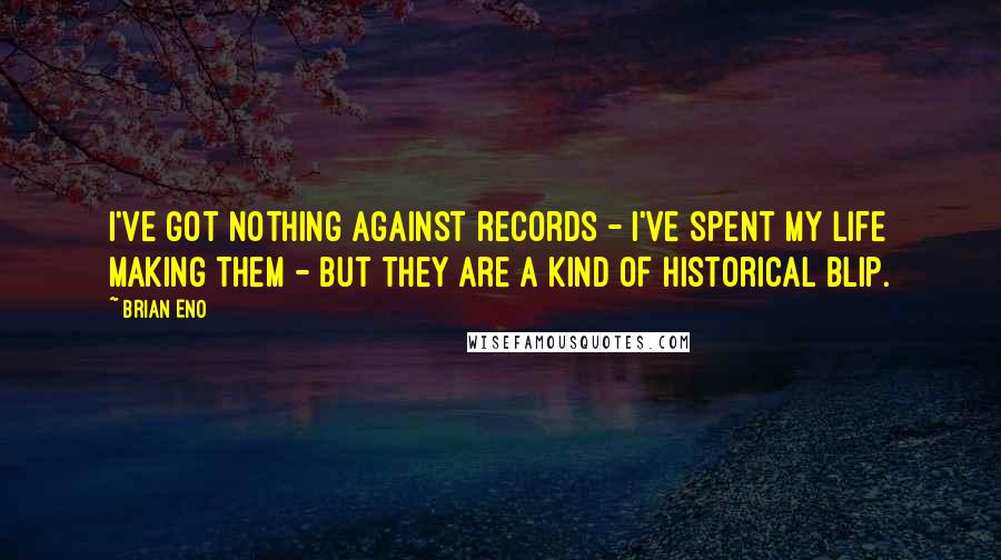 Brian Eno Quotes: I've got nothing against records - I've spent my life making them - but they are a kind of historical blip.