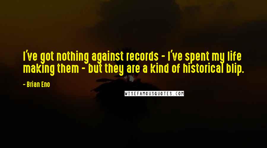 Brian Eno Quotes: I've got nothing against records - I've spent my life making them - but they are a kind of historical blip.