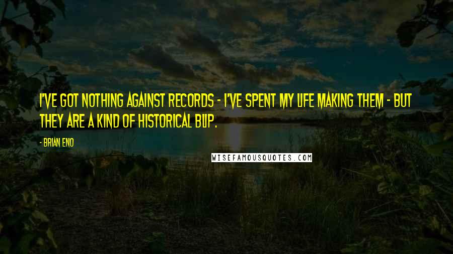 Brian Eno Quotes: I've got nothing against records - I've spent my life making them - but they are a kind of historical blip.