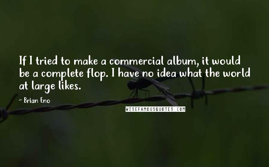 Brian Eno Quotes: If I tried to make a commercial album, it would be a complete flop. I have no idea what the world at large likes.