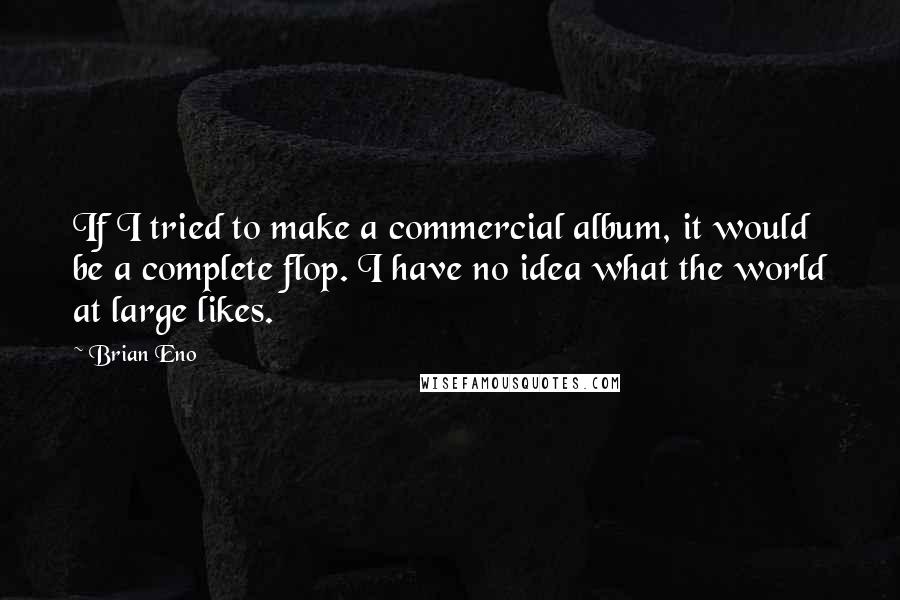 Brian Eno Quotes: If I tried to make a commercial album, it would be a complete flop. I have no idea what the world at large likes.