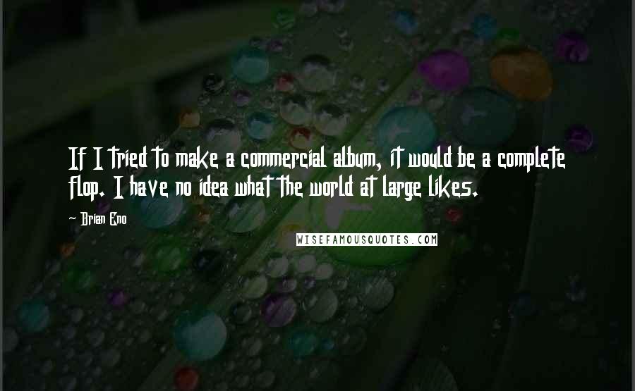 Brian Eno Quotes: If I tried to make a commercial album, it would be a complete flop. I have no idea what the world at large likes.