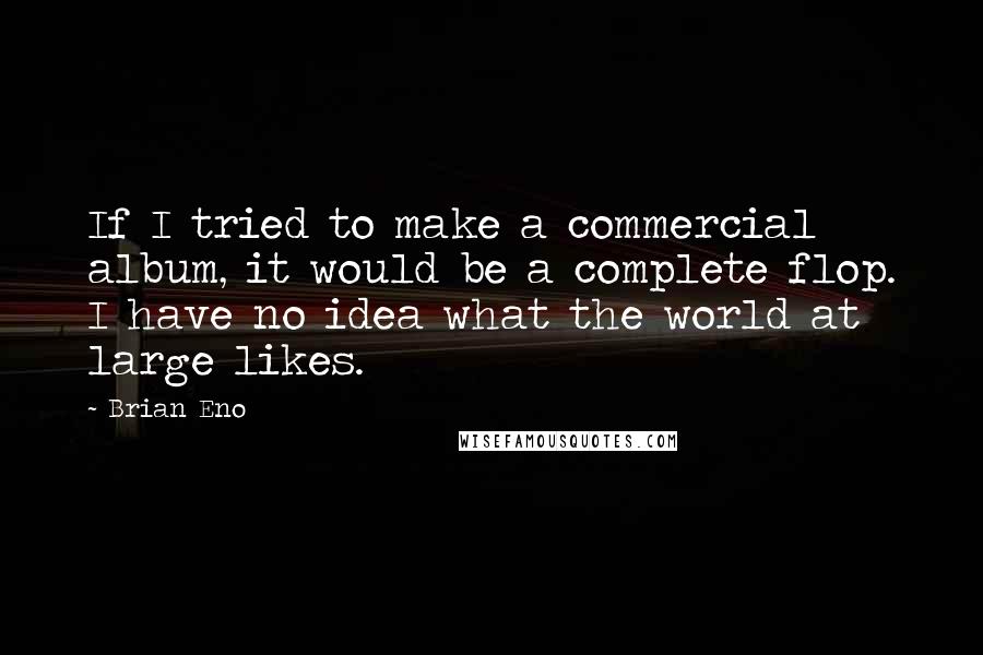 Brian Eno Quotes: If I tried to make a commercial album, it would be a complete flop. I have no idea what the world at large likes.