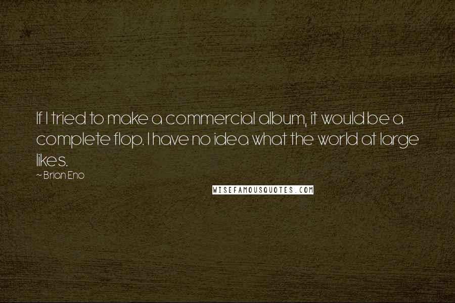 Brian Eno Quotes: If I tried to make a commercial album, it would be a complete flop. I have no idea what the world at large likes.