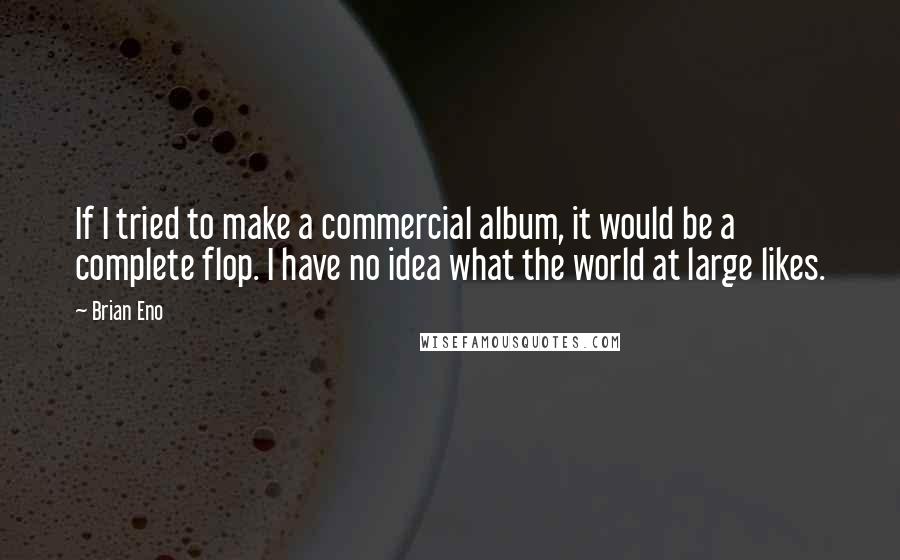 Brian Eno Quotes: If I tried to make a commercial album, it would be a complete flop. I have no idea what the world at large likes.