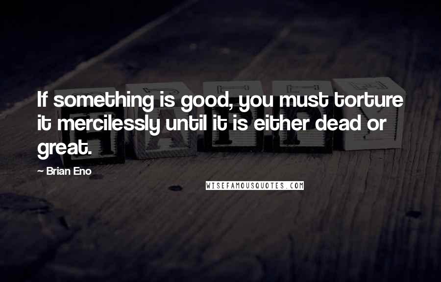 Brian Eno Quotes: If something is good, you must torture it mercilessly until it is either dead or great.