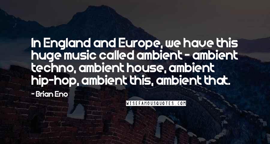 Brian Eno Quotes: In England and Europe, we have this huge music called ambient - ambient techno, ambient house, ambient hip-hop, ambient this, ambient that.