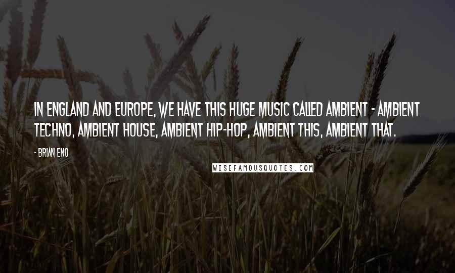 Brian Eno Quotes: In England and Europe, we have this huge music called ambient - ambient techno, ambient house, ambient hip-hop, ambient this, ambient that.