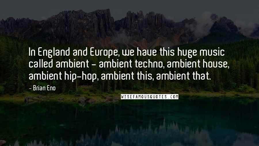 Brian Eno Quotes: In England and Europe, we have this huge music called ambient - ambient techno, ambient house, ambient hip-hop, ambient this, ambient that.