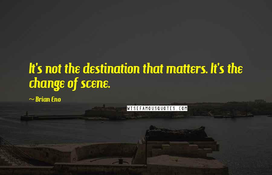 Brian Eno Quotes: It's not the destination that matters. It's the change of scene.