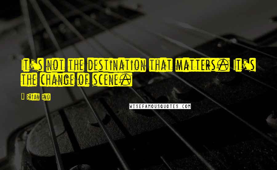 Brian Eno Quotes: It's not the destination that matters. It's the change of scene.