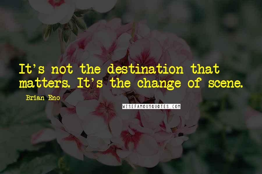 Brian Eno Quotes: It's not the destination that matters. It's the change of scene.