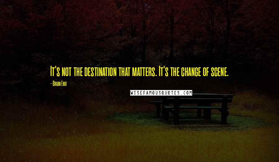 Brian Eno Quotes: It's not the destination that matters. It's the change of scene.