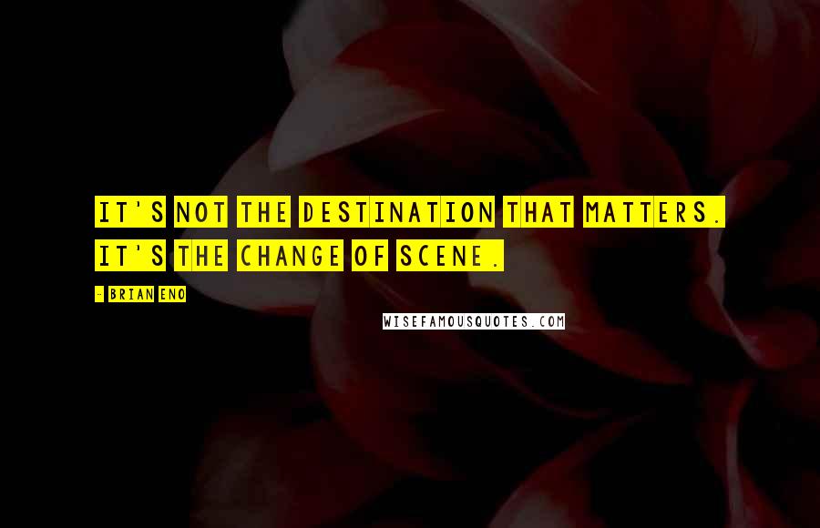 Brian Eno Quotes: It's not the destination that matters. It's the change of scene.