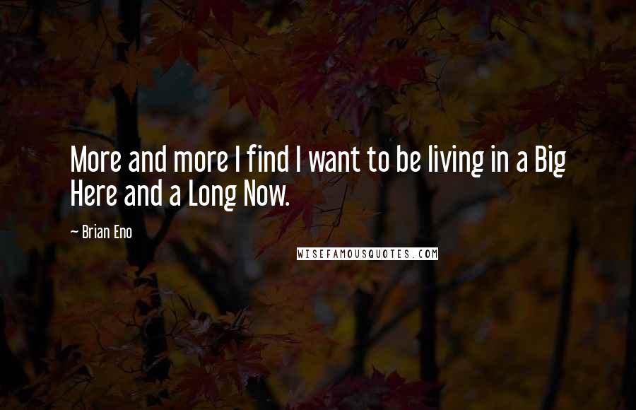 Brian Eno Quotes: More and more I find I want to be living in a Big Here and a Long Now.