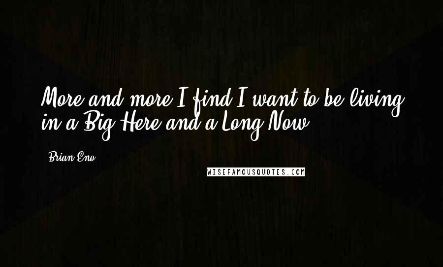 Brian Eno Quotes: More and more I find I want to be living in a Big Here and a Long Now.