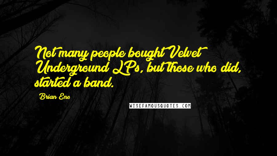 Brian Eno Quotes: Not many people bought Velvet Underground LPs, but those who did, started a band.