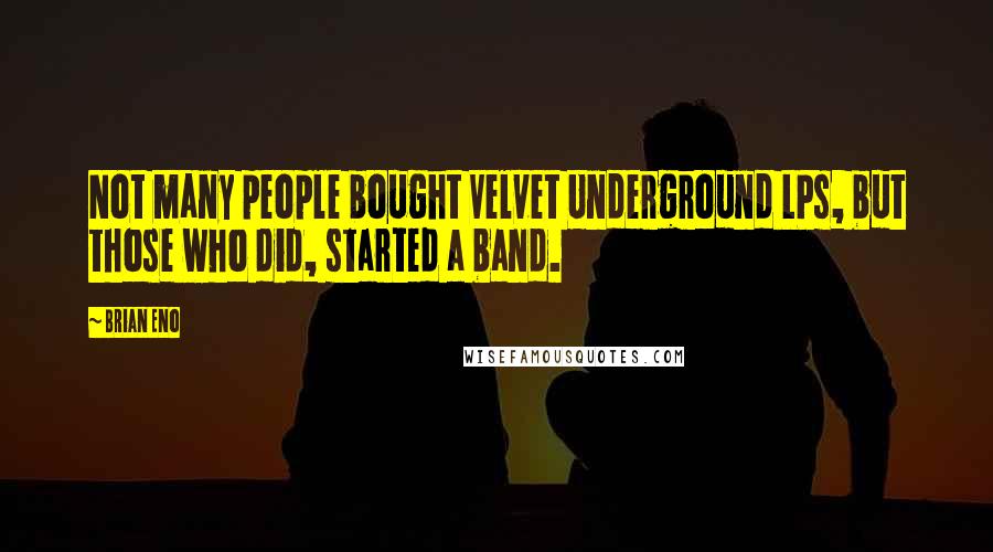 Brian Eno Quotes: Not many people bought Velvet Underground LPs, but those who did, started a band.