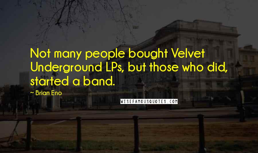 Brian Eno Quotes: Not many people bought Velvet Underground LPs, but those who did, started a band.