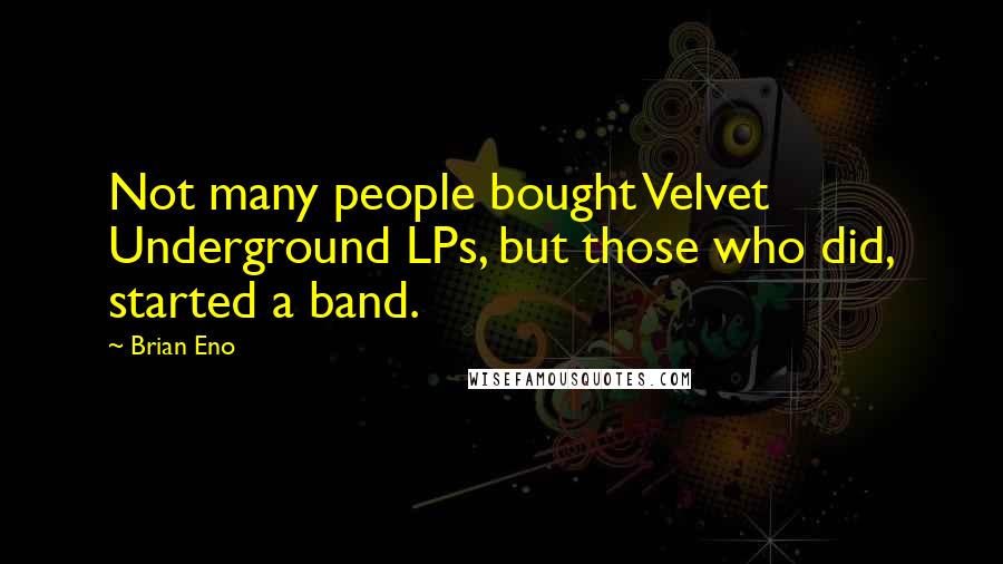 Brian Eno Quotes: Not many people bought Velvet Underground LPs, but those who did, started a band.