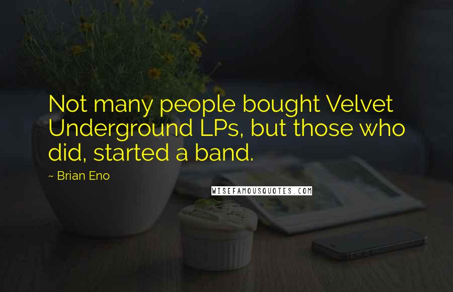 Brian Eno Quotes: Not many people bought Velvet Underground LPs, but those who did, started a band.