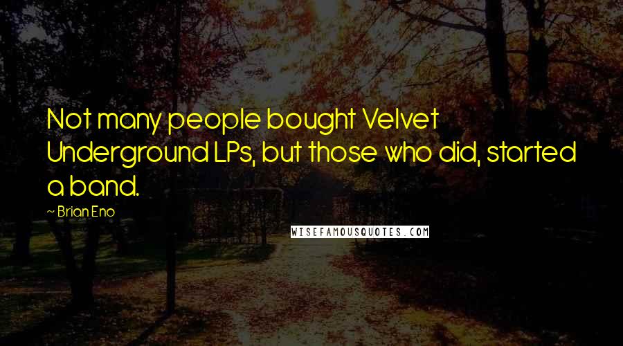 Brian Eno Quotes: Not many people bought Velvet Underground LPs, but those who did, started a band.