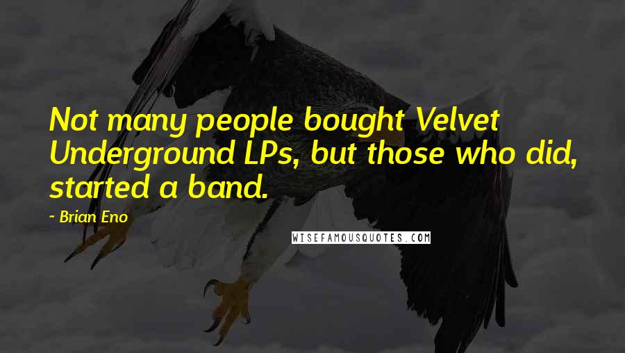 Brian Eno Quotes: Not many people bought Velvet Underground LPs, but those who did, started a band.