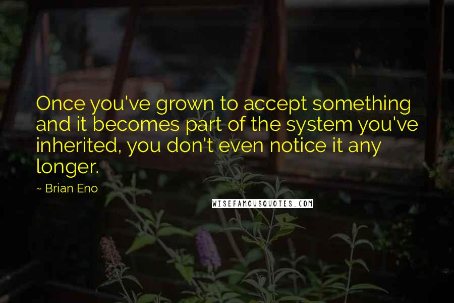 Brian Eno Quotes: Once you've grown to accept something and it becomes part of the system you've inherited, you don't even notice it any longer.