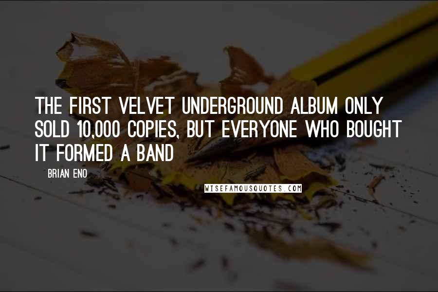 Brian Eno Quotes: The first Velvet Underground album only sold 10,000 copies, but everyone who bought it formed a band