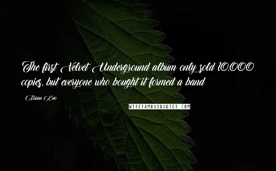 Brian Eno Quotes: The first Velvet Underground album only sold 10,000 copies, but everyone who bought it formed a band