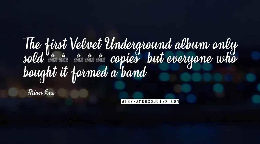 Brian Eno Quotes: The first Velvet Underground album only sold 10,000 copies, but everyone who bought it formed a band