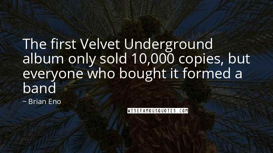 Brian Eno Quotes: The first Velvet Underground album only sold 10,000 copies, but everyone who bought it formed a band