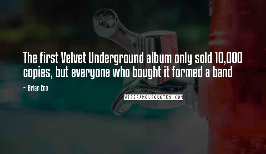Brian Eno Quotes: The first Velvet Underground album only sold 10,000 copies, but everyone who bought it formed a band