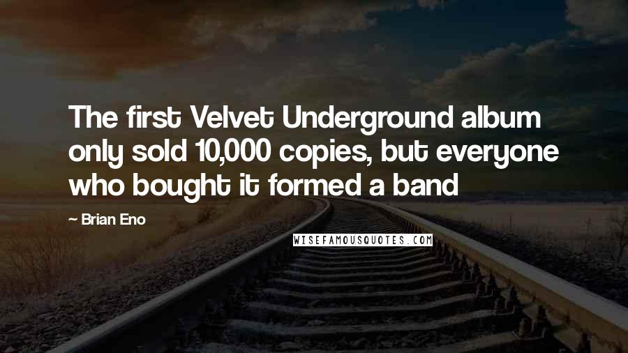 Brian Eno Quotes: The first Velvet Underground album only sold 10,000 copies, but everyone who bought it formed a band