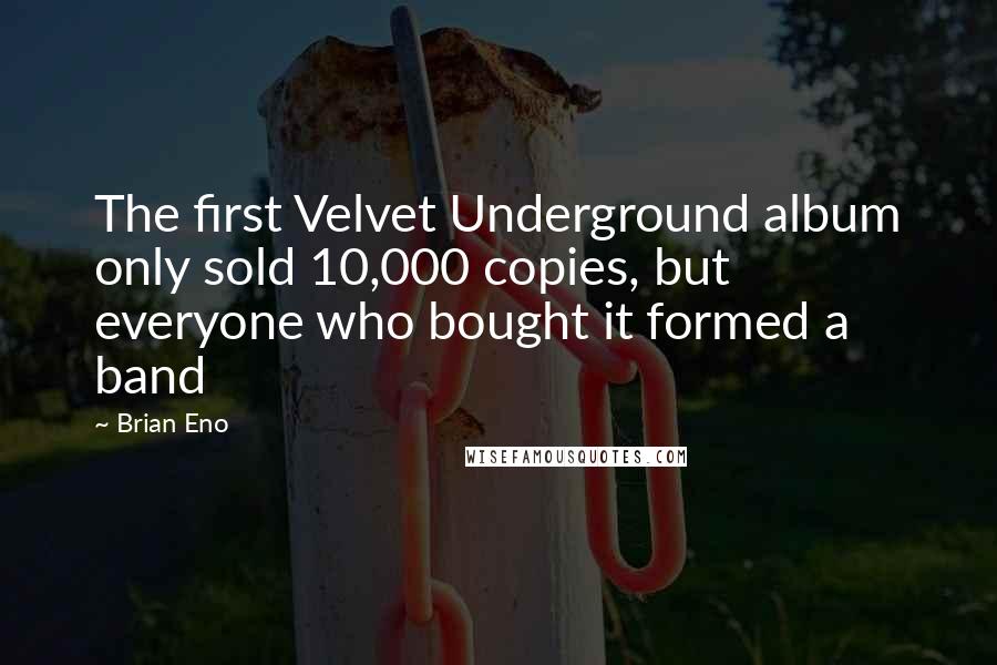 Brian Eno Quotes: The first Velvet Underground album only sold 10,000 copies, but everyone who bought it formed a band