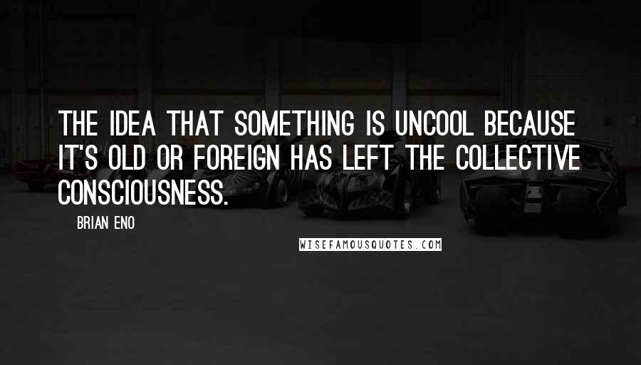 Brian Eno Quotes: The idea that something is uncool because it's old or foreign has left the collective consciousness.