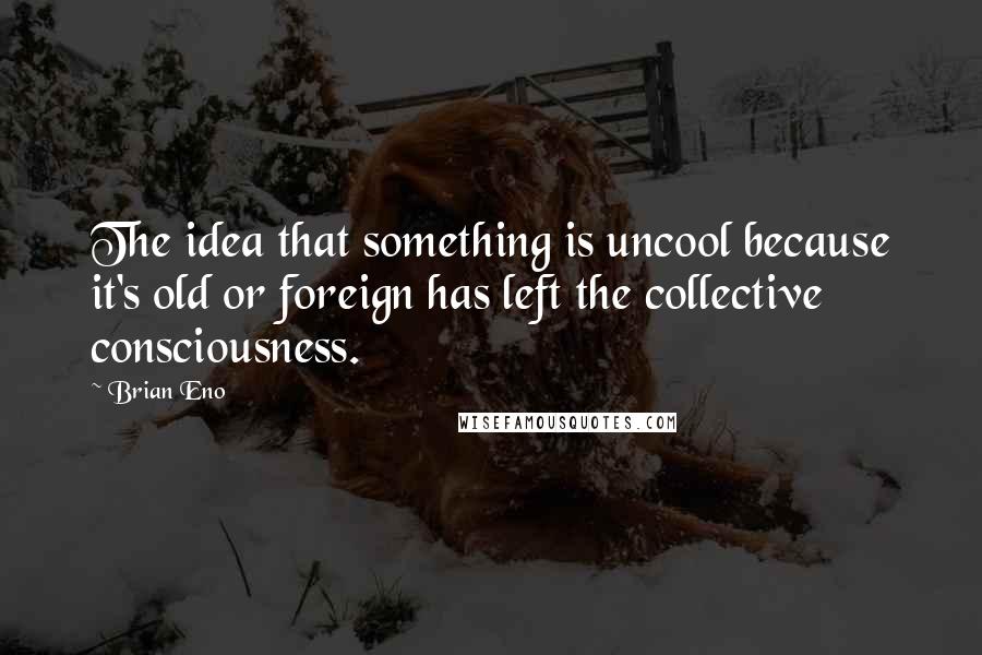 Brian Eno Quotes: The idea that something is uncool because it's old or foreign has left the collective consciousness.