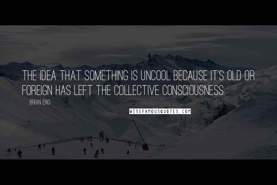 Brian Eno Quotes: The idea that something is uncool because it's old or foreign has left the collective consciousness.