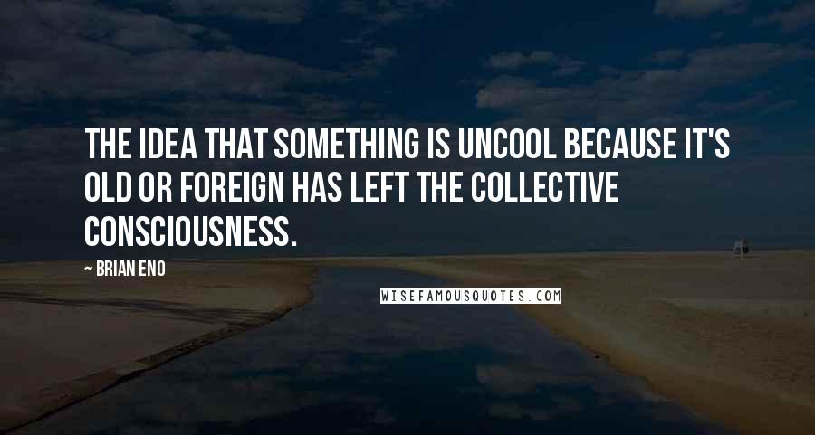 Brian Eno Quotes: The idea that something is uncool because it's old or foreign has left the collective consciousness.