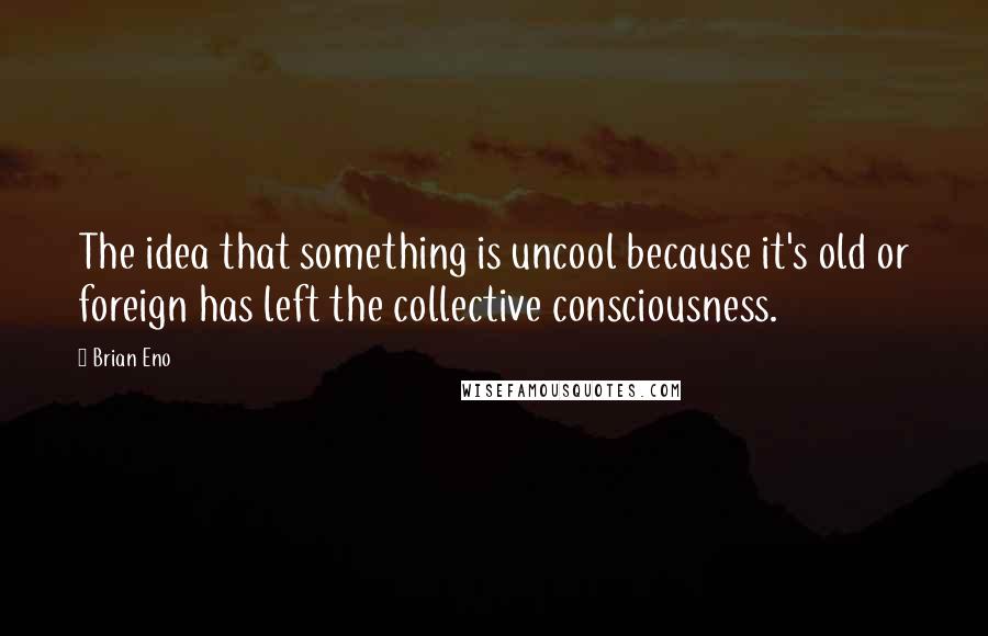 Brian Eno Quotes: The idea that something is uncool because it's old or foreign has left the collective consciousness.