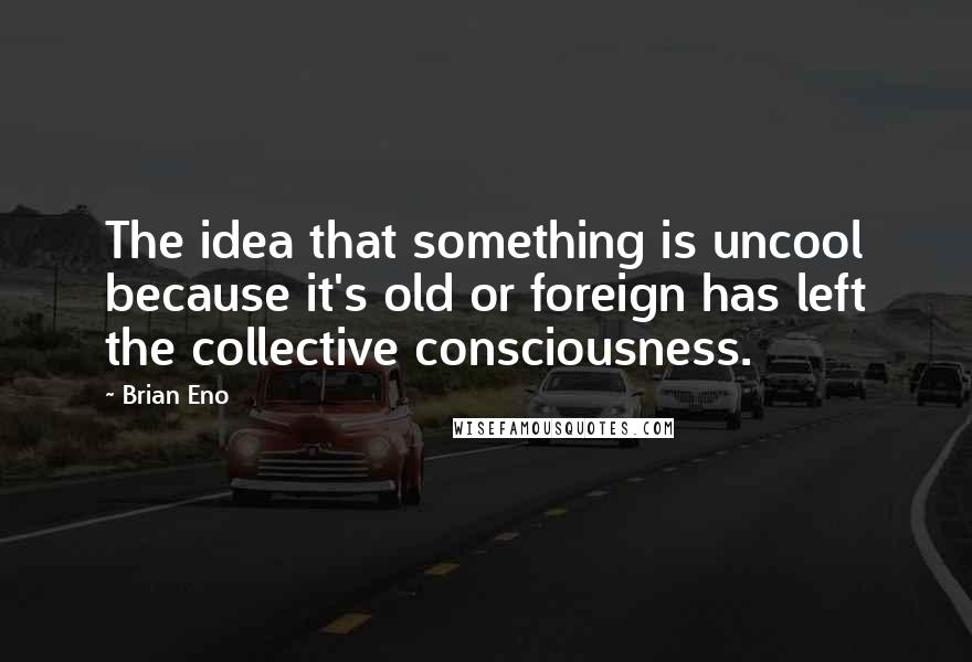 Brian Eno Quotes: The idea that something is uncool because it's old or foreign has left the collective consciousness.