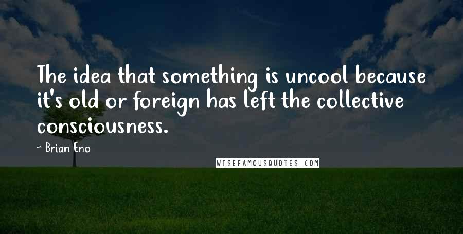 Brian Eno Quotes: The idea that something is uncool because it's old or foreign has left the collective consciousness.