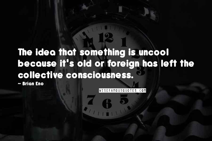 Brian Eno Quotes: The idea that something is uncool because it's old or foreign has left the collective consciousness.