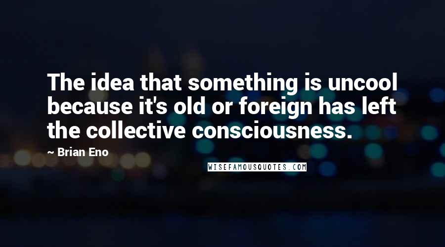 Brian Eno Quotes: The idea that something is uncool because it's old or foreign has left the collective consciousness.